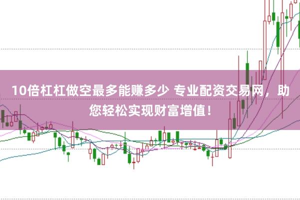 10倍杠杠做空最多能赚多少 专业配资交易网，助您轻松实现财富增值！