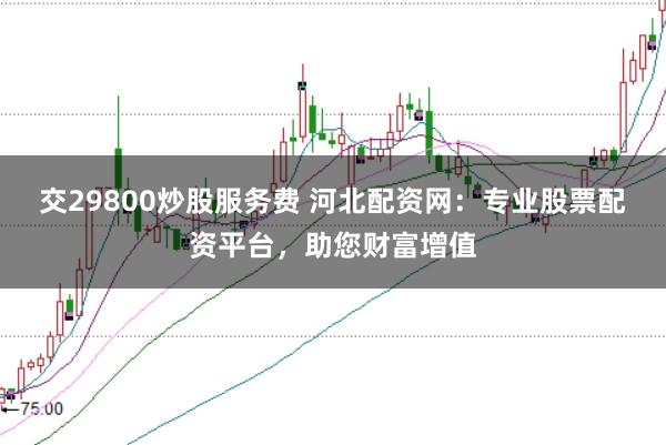 交29800炒股服务费 河北配资网：专业股票配资平台，助您财富增值