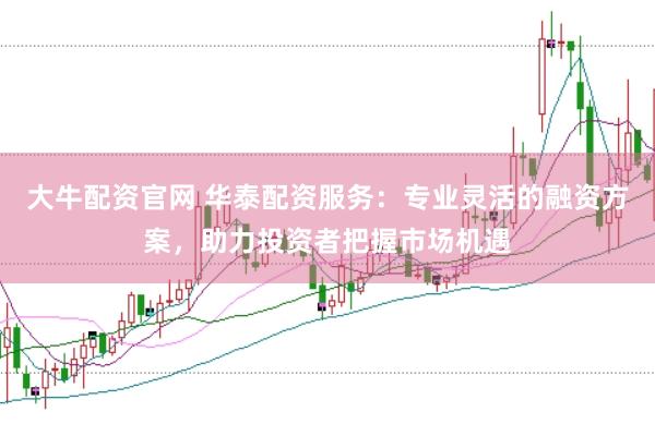 大牛配资官网 华泰配资服务：专业灵活的融资方案，助力投资者把握市场机遇