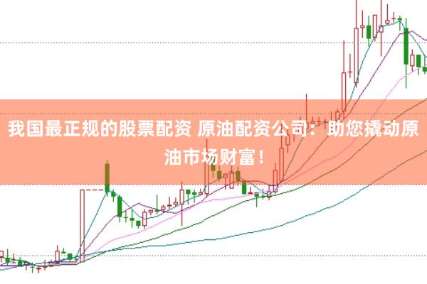我国最正规的股票配资 原油配资公司：助您撬动原油市场财富！