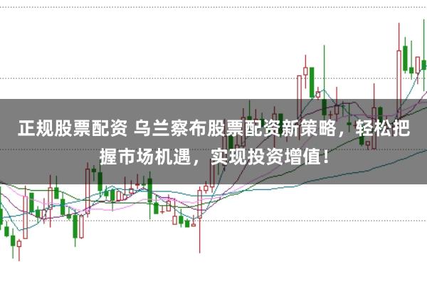 正规股票配资 乌兰察布股票配资新策略，轻松把握市场机遇，实现投资增值！