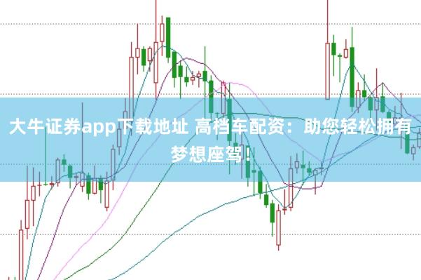 大牛证券app下载地址 高档车配资：助您轻松拥有梦想座驾！