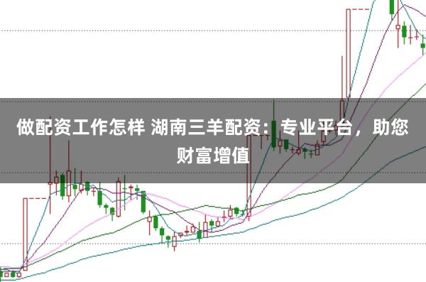做配资工作怎样 湖南三羊配资：专业平台，助您财富增值