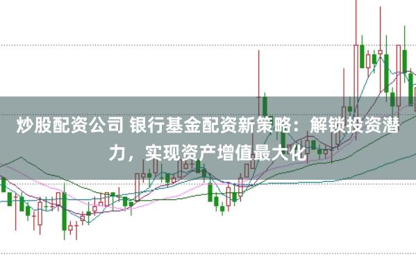 炒股配资公司 银行基金配资新策略：解锁投资潜力，实现资产增值最大化