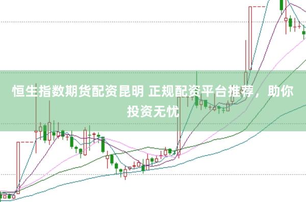 恒生指数期货配资昆明 正规配资平台推荐，助你投资无忧