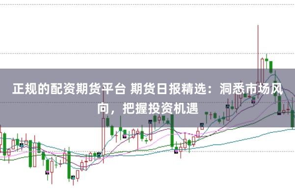 正规的配资期货平台 期货日报精选：洞悉市场风向，把握投资机遇