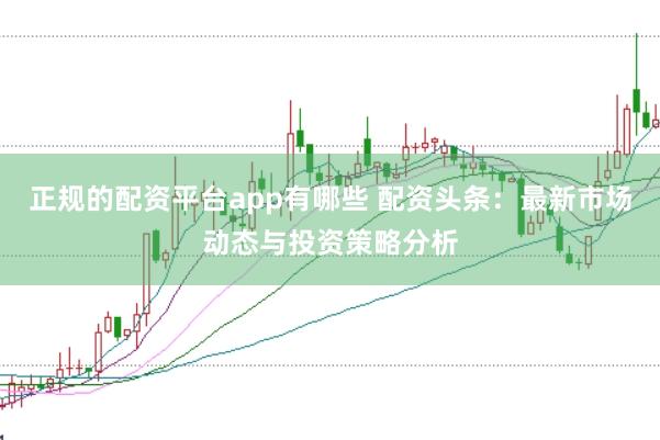 正规的配资平台app有哪些 配资头条：最新市场动态与投资策略分析
