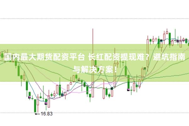 国内最大期货配资平台 长红配资提现难？避坑指南与解决方案！