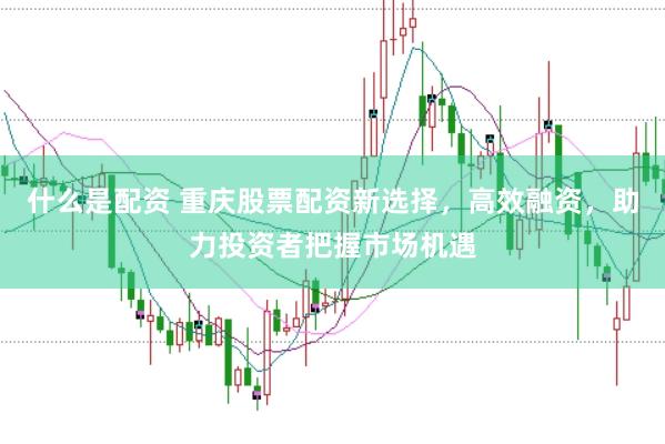 什么是配资 重庆股票配资新选择，高效融资，助力投资者把握市场机遇