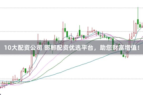 10大配资公司 邯郸配资优选平台，助您财富增值！