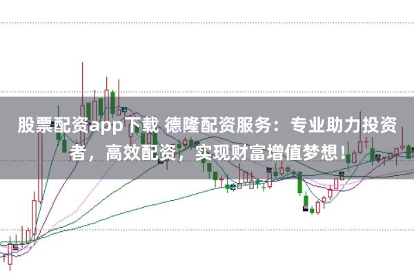 股票配资app下载 德隆配资服务：专业助力投资者，高效配资，实现财富增值梦想！