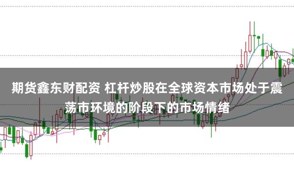 期货鑫东财配资 杠杆炒股在全球资本市场处于震荡市环境的阶段下的市场情绪