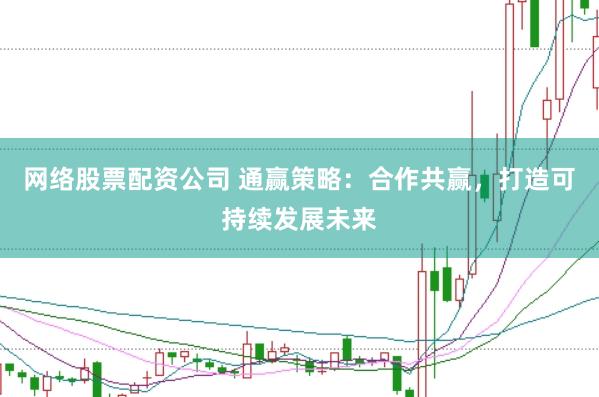 网络股票配资公司 通赢策略：合作共赢，打造可持续发展未来
