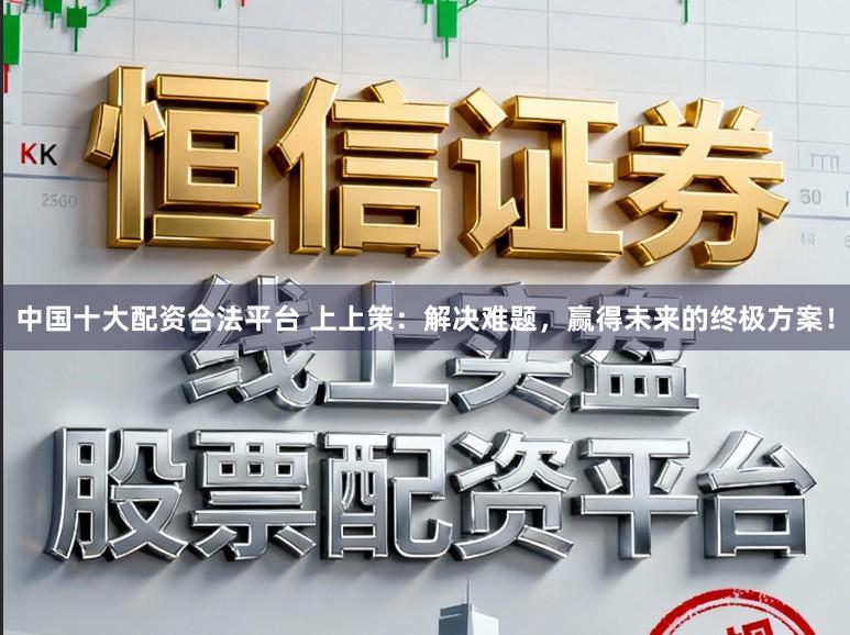 中国十大配资合法平台 上上策：解决难题，赢得未来的终极方案！